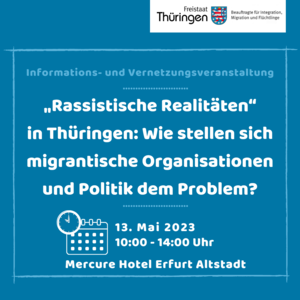 Informations- und Vernetzungsveranstaltung "Rassistische Realtitäten" in Thüringen: Wie stellen sich migrantische Organisationen und Politik dem Problem? (weiße Schrift) Symbol Kalender + Uhr: 13. Mai 2023 10:00 - 14:00 Uhr Mercure Hotel Erfurt Altstadt (weiße Schrift) Hintergrund blau, oben Rechts Logo: Freistaat Thüringen - Beauftragte für Integration, Migration und Flüchtlinge
