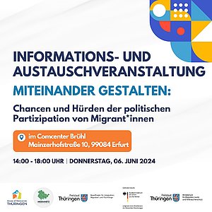 INORMATIONS- UND AUSTAUSCHVERANSTALTUNG (schwarze Schrift) MITEINANDER GESTALTEN: (blaue Schrift) Chancen und Hürden der politischen Partizipation von Migrant*innen (schwarze Schrift) Oranger Kasten mit Text: im Comcenter Brühl, Mainerhofstraße 10, 99084 Erfurt (weiße Schrift) 14:00 - 18:00 Uhr | Donnerstag, 06. JUNI 2024 (schwarze Schrift) Hintergrund weiß, oben rechts bunte Grafik, unten Logos: House of Recources Thüringen; Migranetz Thüringen; Freistaat Thüringen - Beauftragte für Integration, Migration und Flüchtlinge; Gefördert durch: Bundesministerium des Inneren und für Heimat aufgrund eines Beschlusses des Deutschen Bundestages; Freistaat Thüringen - Ministerium für Migration, Justiz und Verbraucherschutz